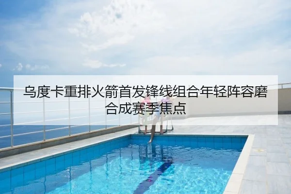 乌度卡重排火箭首发锋线组合年轻阵容磨合成赛季焦点