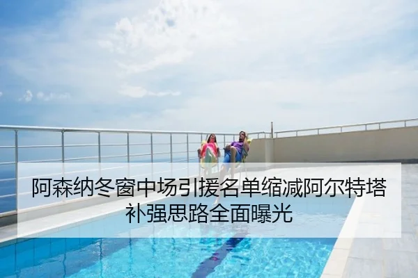 阿森纳冬窗中场引援名单缩减阿尔特塔补强思路全面曝光