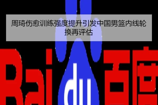 周琦伤愈训练强度提升引发中国男篮内线轮换再评估