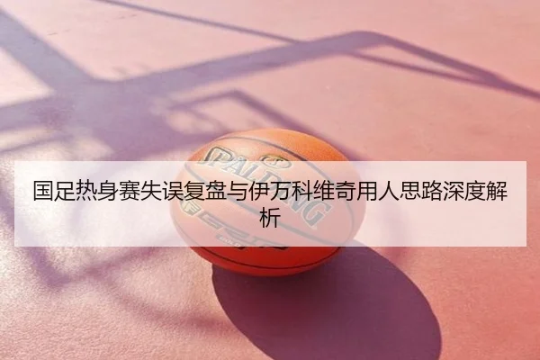 国足热身赛失误复盘与伊万科维奇用人思路深度解析