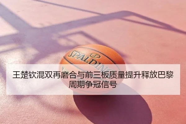 王楚钦混双再磨合与前三板质量提升释放巴黎周期争冠信号