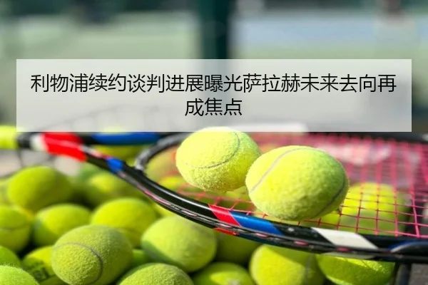 利物浦续约谈判进展曝光萨拉赫未来去向再成焦点