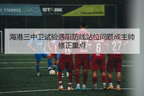 海港三中卫试验遇阻防线站位问题成主帅修正重点