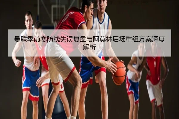 曼联季前赛防线失误复盘与阿莫林后场重组方案深度解析
