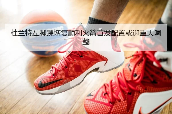 杜兰特左脚踝恢复顺利火箭首发配置或迎重大调整
