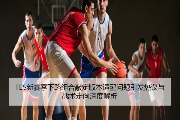TES新赛季下路组合敲定版本适配问题引发热议与战术走向深度解析