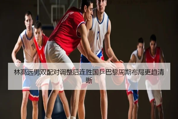 林高远男双配对调整后连胜国乒巴黎周期布局更趋清晰