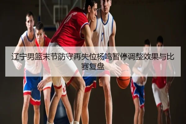 辽宁男篮末节防守再失位杨鸣暂停调整效果与比赛复盘